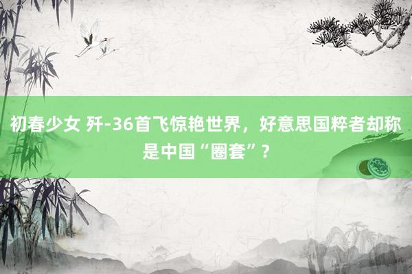 初春少女 歼-36首飞惊艳世界，好意思国粹者却称是中国“圈套”？