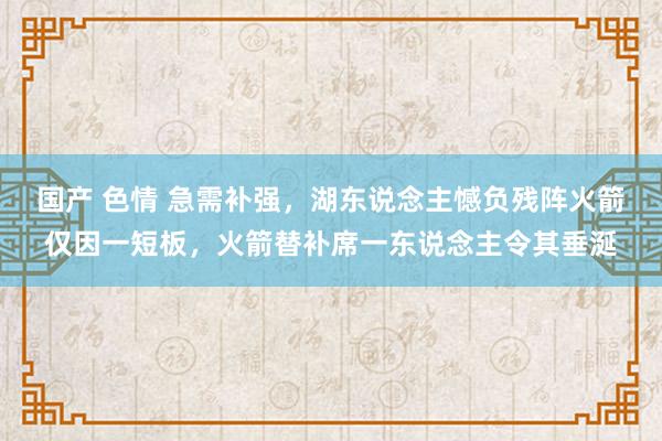 国产 色情 急需补强，湖东说念主憾负残阵火箭仅因一短板，火箭替补席一东说念主令其垂涎