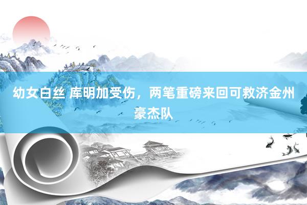 幼女白丝 库明加受伤，两笔重磅来回可救济金州豪杰队