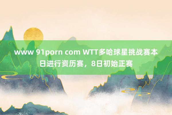 www 91porn com WTT多哈球星挑战赛本日进行资历赛，8日初始正赛
