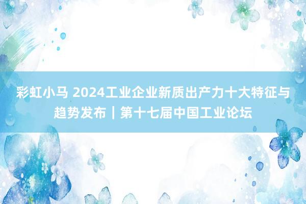 彩虹小马 2024工业企业新质出产力十大特征与趋势发布｜第十七届中国工业论坛