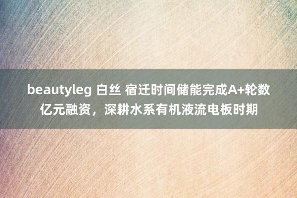 beautyleg 白丝 宿迁时间储能完成A+轮数亿元融资，深耕水系有机液流电板时期
