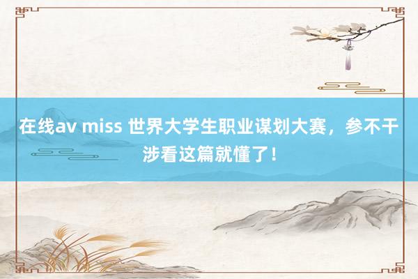 在线av miss 世界大学生职业谋划大赛，参不干涉看这篇就懂了！