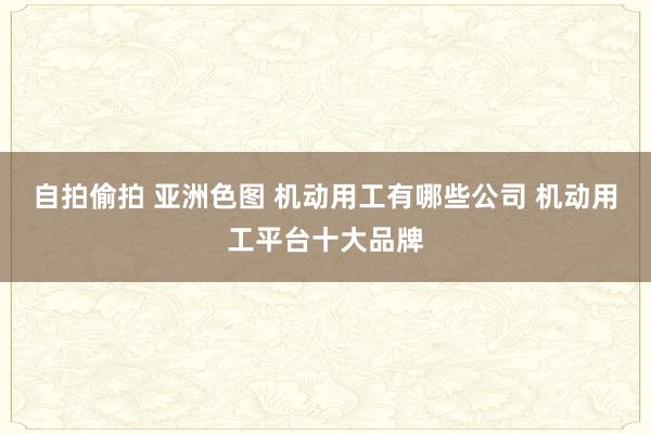 自拍偷拍 亚洲色图 机动用工有哪些公司 机动用工平台十大品牌