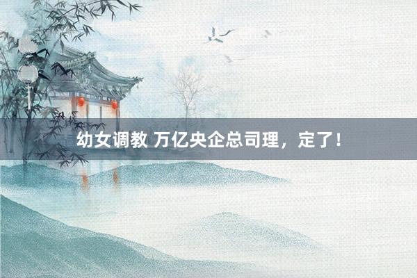 幼女调教 万亿央企总司理，定了！