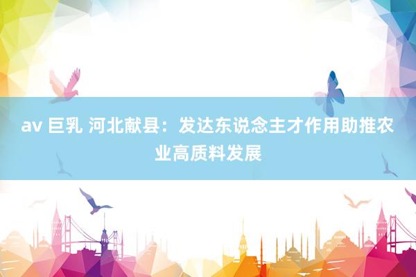 av 巨乳 河北献县：发达东说念主才作用助推农业高质料发展