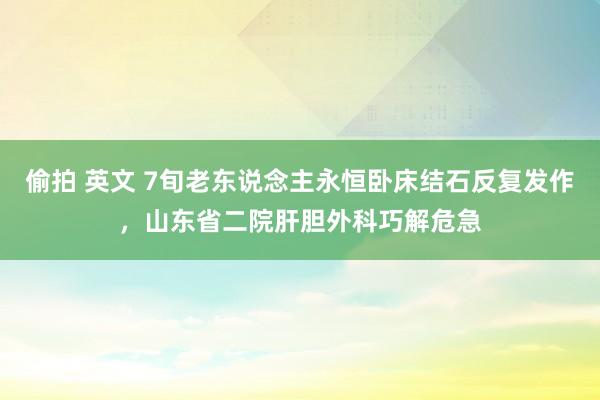 偷拍 英文 7旬老东说念主永恒卧床结石反复发作，山东省二院肝胆外科巧解危急