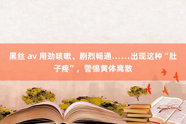 黑丝 av 用劲咳嗽、剧烈畅通……出现这种“肚子疼”，警惕黄体离散