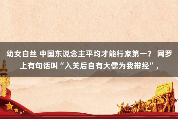 幼女白丝 中国东说念主平均才能行家第一？ 网罗上有句话叫“入关后自有大儒为我辩经”，