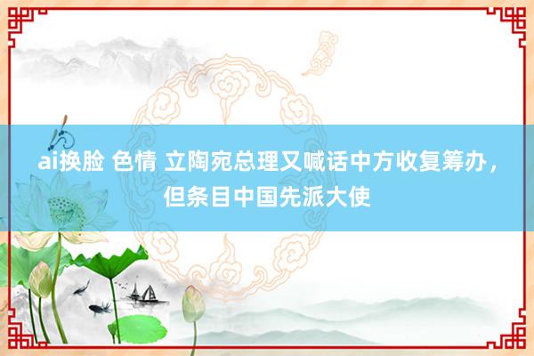 ai换脸 色情 立陶宛总理又喊话中方收复筹办，但条目中国先派大使