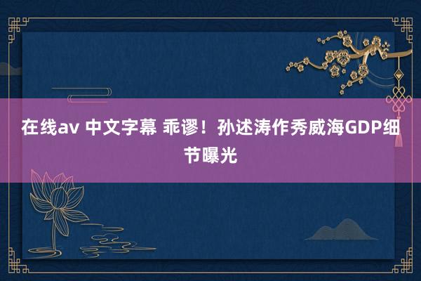 在线av 中文字幕 乖谬！孙述涛作秀威海GDP细节曝光