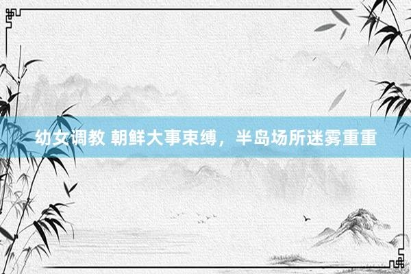 幼女调教 朝鲜大事束缚，半岛场所迷雾重重