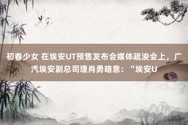 初春少女 在埃安UT预售发布会媒体疏浚会上，广汽埃安副总司理肖勇暗意：“埃安U