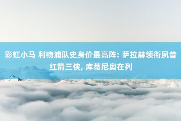 彩虹小马 利物浦队史身价最高阵: 萨拉赫领衔夙昔红箭三侠， 库蒂尼奥在列