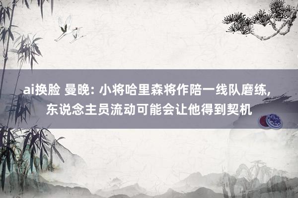 ai换脸 曼晚: 小将哈里森将作陪一线队磨练， 东说念主员流动可能会让他得到契机