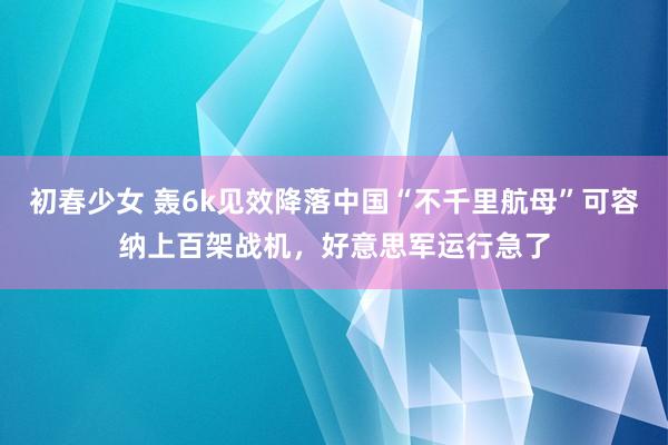 初春少女 轰6k见效降落中国“不千里航母”可容纳上百架战机，好意思军运行急了