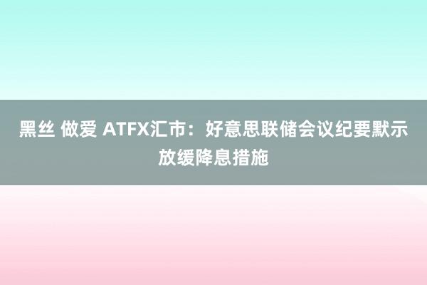 黑丝 做爱 ATFX汇市：好意思联储会议纪要默示放缓降息措施