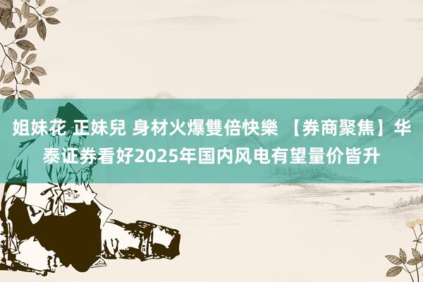 姐妹花 正妹兒 身材火爆雙倍快樂 【券商聚焦】华泰证券看好2025年国内风电有望量价皆升