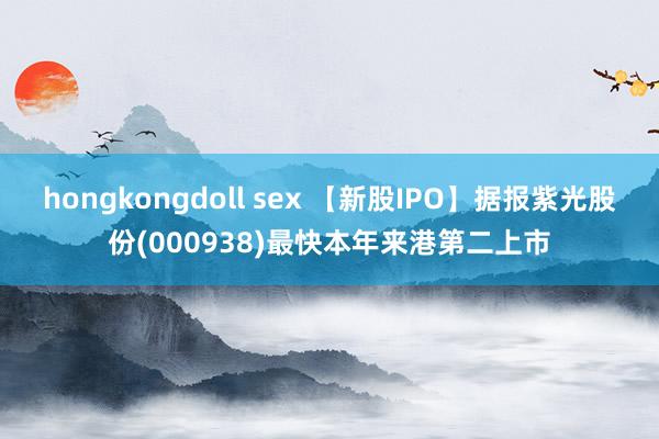 hongkongdoll sex 【新股IPO】据报紫光股份(000938)最快本年来港第二上市