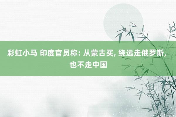 彩虹小马 印度官员称: 从蒙古买， 绕远走俄罗斯， 也不走中国
