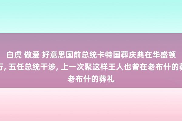 白虎 做爱 好意思国前总统卡特国葬庆典在华盛顿举行， 五任总统干涉， 上一次聚这样王人也曾在老布什的葬礼