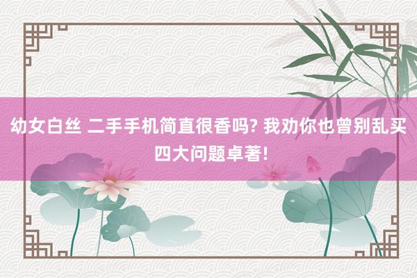 幼女白丝 二手手机简直很香吗? 我劝你也曾别乱买 四大问题卓著!