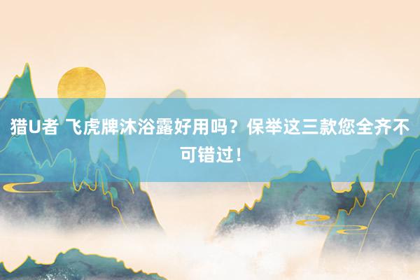 猎U者 飞虎牌沐浴露好用吗？保举这三款您全齐不可错过！