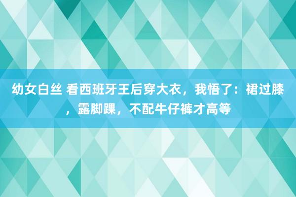 幼女白丝 看西班牙王后穿大衣，我悟了：裙过膝，露脚踝，不配牛仔裤才高等