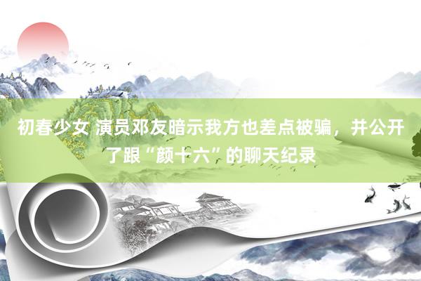 初春少女 演员邓友暗示我方也差点被骗，并公开了跟“颜十六”的聊天纪录