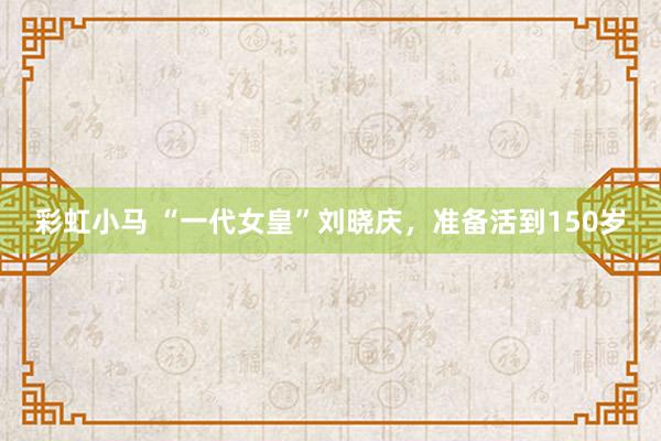 彩虹小马 “一代女皇”刘晓庆，准备活到150岁