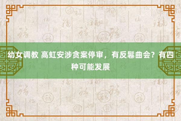 幼女调教 高虹安涉贪案停审，有反鬈曲会？有四种可能发展