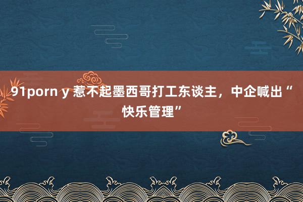 91porn y 惹不起墨西哥打工东谈主，中企喊出“快乐管理”