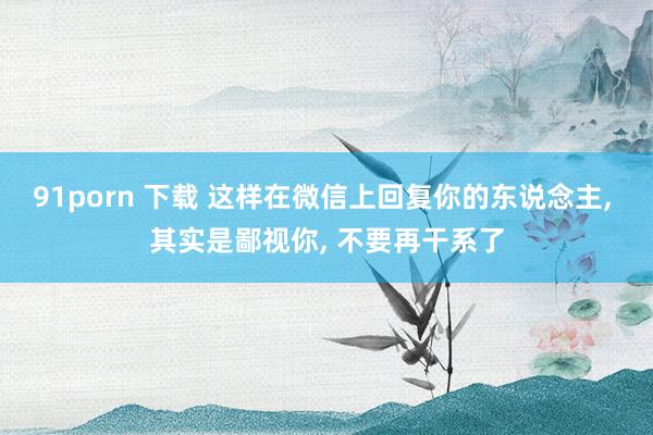 91porn 下载 这样在微信上回复你的东说念主， 其实是鄙视你， 不要再干系了