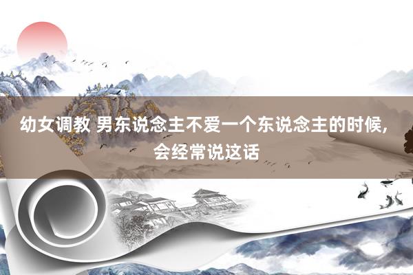 幼女调教 男东说念主不爱一个东说念主的时候， 会经常说这话