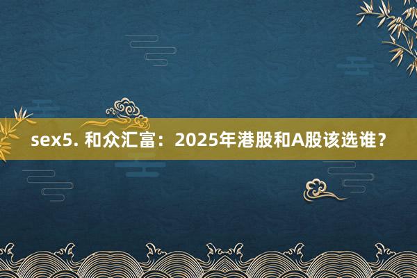 sex5. 和众汇富：2025年港股和A股该选谁？