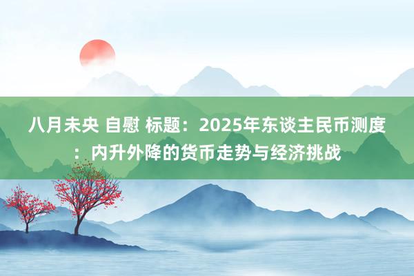 八月未央 自慰 标题：2025年东谈主民币测度：内升外降的货币走势与经济挑战