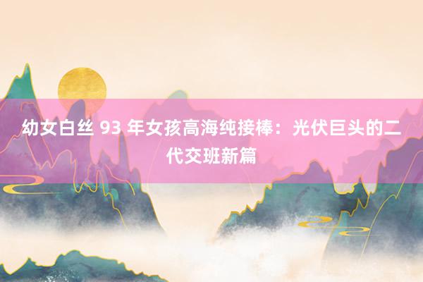 幼女白丝 93 年女孩高海纯接棒：光伏巨头的二代交班新篇