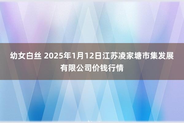 幼女白丝 2025年1月12日江苏凌家塘市集发展有限公司价钱行情