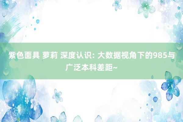 紫色面具 萝莉 深度认识: 大数据视角下的985与广泛本科差距~