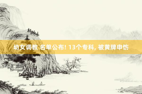 幼女调教 名单公布! 13个专科， 被黄牌申饬