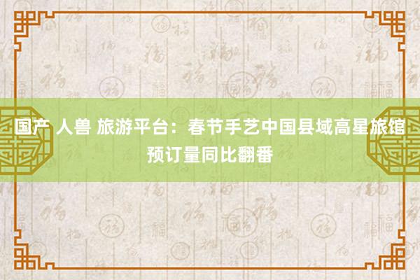 国产 人兽 旅游平台：春节手艺中国县域高星旅馆预订量同比翻番