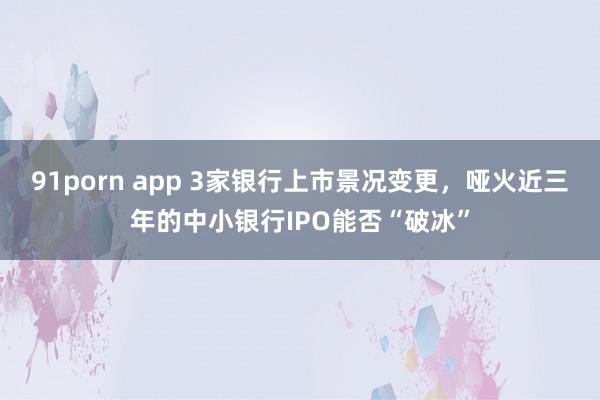 91porn app 3家银行上市景况变更，哑火近三年的中小银行IPO能否“破冰”