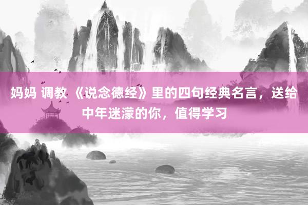 妈妈 调教 《说念德经》里的四句经典名言，送给中年迷濛的你，值得学习