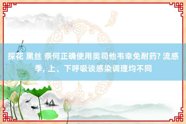 探花 黑丝 奈何正确使用奥司他韦幸免耐药? 流感季， 上、下呼吸谈感染调理均不同