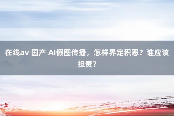 在线av 国产 AI假图传播，怎样界定积恶？谁应该担责？