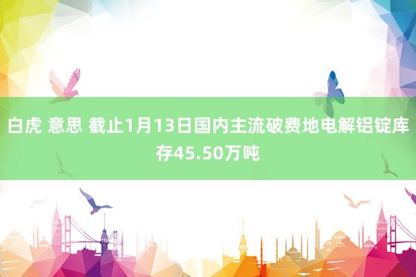 白虎 意思 截止1月13日国内主流破费地电解铝锭库存45.50万吨