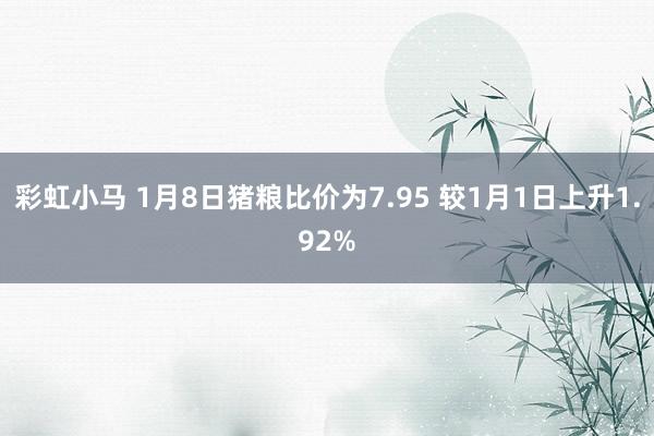彩虹小马 1月8日猪粮比价为7.95 较1月1日上升1.92%