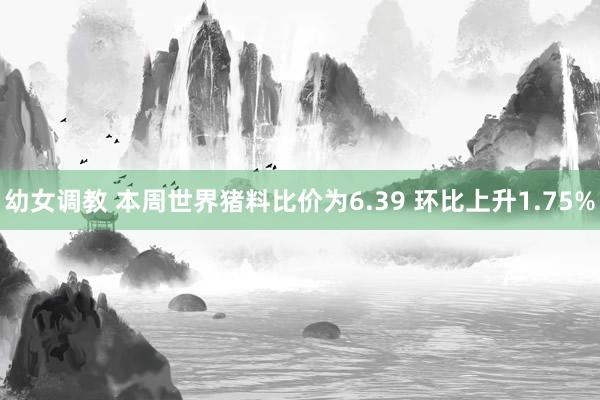 幼女调教 本周世界猪料比价为6.39 环比上升1.75%