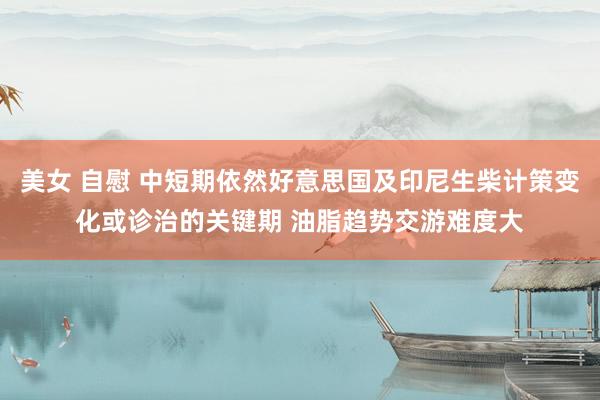 美女 自慰 中短期依然好意思国及印尼生柴计策变化或诊治的关键期 油脂趋势交游难度大