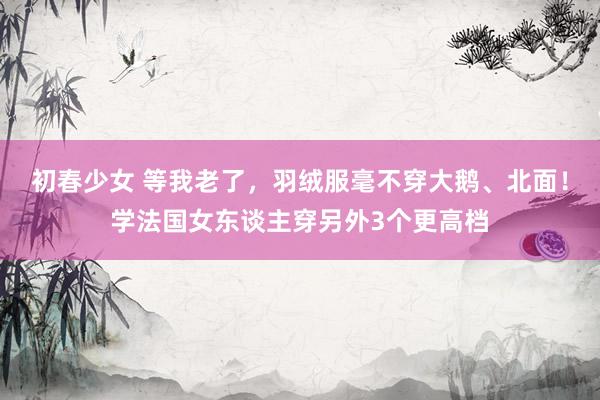 初春少女 等我老了，羽绒服毫不穿大鹅、北面！学法国女东谈主穿另外3个更高档